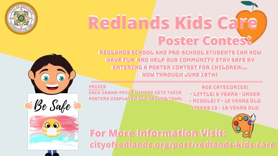 Redlands Kids Care Poster Contest redlands school and pre-school students can now have fun and help our community stay safe by entering a poster contest for children now through june 19th! prizes each grand prize winner gets their posters displayed all round town, age categories little 6 years - under middle 7 to 12 years old teens 13-18 years old for more information visit cityofredlands.org/post/redlands kids care