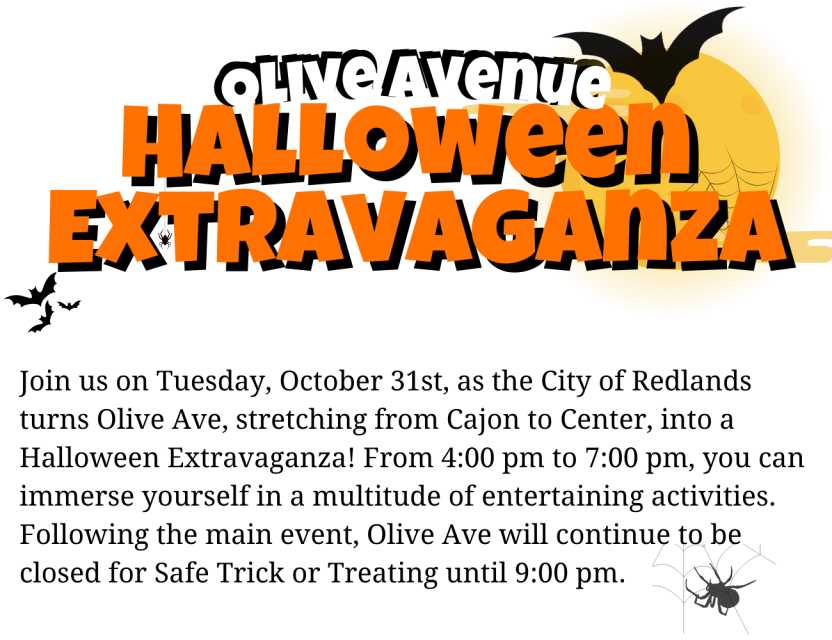Join us for a thrilling Halloween adventure on Olive Avenue,  spanning from Cajon St. to Center St.! From 4:00 PM to 9:00 PM, Olive Avenue will be closed off to create a safe and festive environment for local trick-or-treaters and their families. Local businesses and booths will line the street, offering an exciting trick-or-treating experience. We've lined up amazing performers, musicians, and entertainers for live shows and interactive acts throughout the evening at the Showmobile parked on Olive and Center. Don't miss the variety of booths set up by community groups, organizations, and vendors offering games, treats, and Halloween-themed goodies. Indulge in delicious treats from a wide selection of food trucks available at the event. And make sure to capture the memories at our photo booth stations with interactive characters for children to have fun with and receive candy.           Join us for an unforgettable Halloween experience!